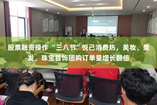 股票融资操作 “三八节”悦己消费热，美妆、美发、珠宝首饰团购订单量增长翻倍