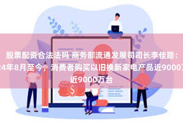 股票配资合法法吗 商务部流通发展司司长李佳路：2024年8月至今，消费者购买以旧换新家电产品近9000万台