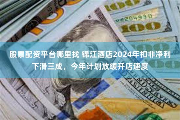 股票配资平台哪里找 锦江酒店2024年扣非净利下滑三成，今年计划放缓开店速度