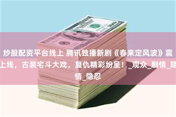 炒股配资平台线上 腾讯独播新剧《春来定风波》震撼上线，古装宅斗大戏，复仇精彩纷呈！_观众_剧情_隐忍