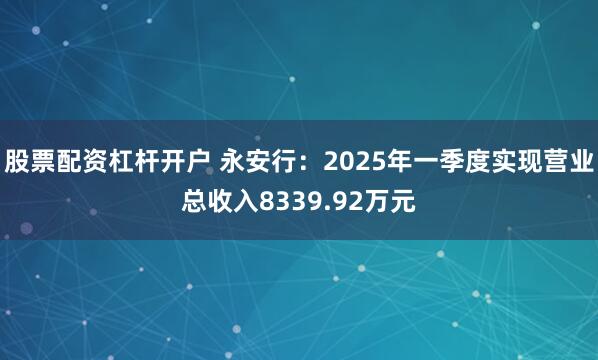 股票配资杠杆开户 永安行：2025年一季度实现营业总收入8339.92万元