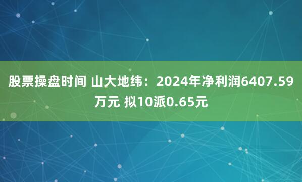 股票操盘时间 山大地纬：2024年净利润6407.59万元 拟10派0.65元