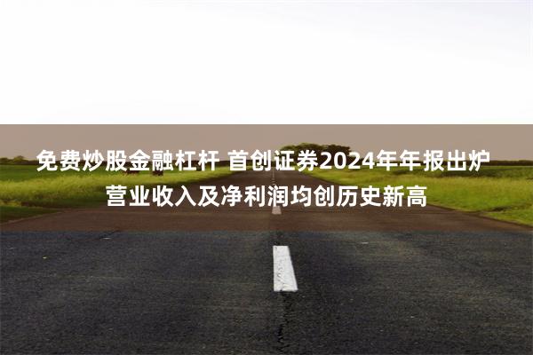 免费炒股金融杠杆 首创证券2024年年报出炉 营业收入及净利润均创历史新高