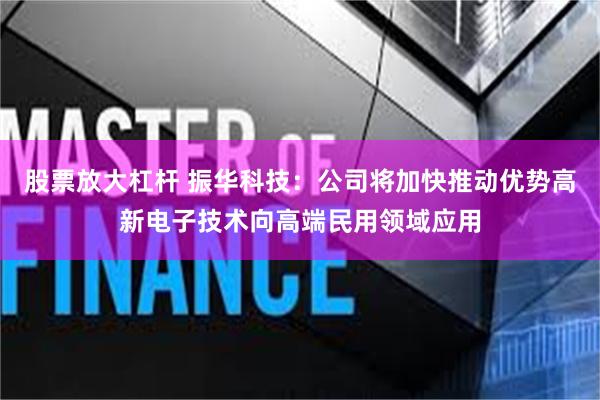 股票放大杠杆 振华科技：公司将加快推动优势高新电子技术向高端民用领域应用