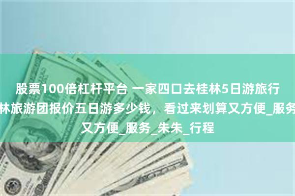 股票100倍杠杆平台 一家四口去桂林5日游旅行团报价，桂林旅游团报价五日游多少钱，看过来划算又方便_服务_朱朱_行程
