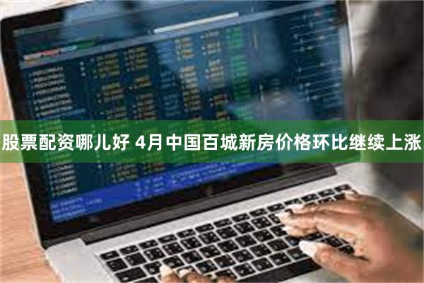 股票配资哪儿好 4月中国百城新房价格环比继续上涨