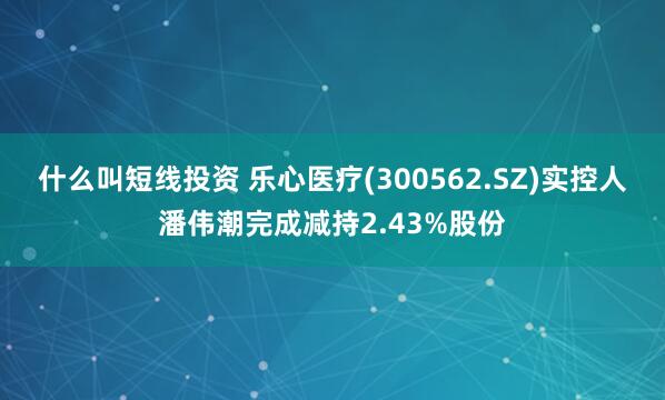什么叫短线投资 乐心医疗(300562.SZ)实控人潘伟潮完成减持2.43%股份