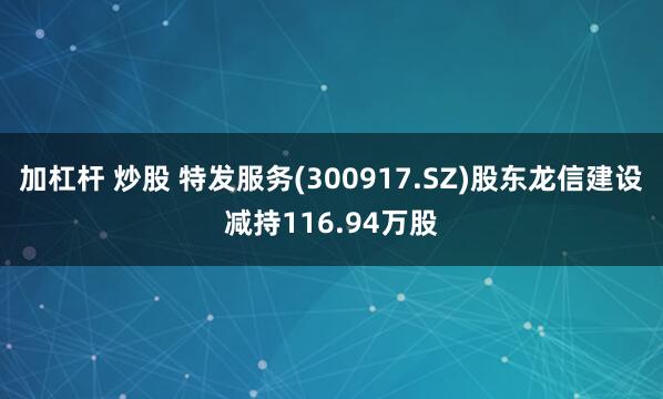 加杠杆 炒股 特发服务(300917.SZ)股东龙信建设减持116.94万股