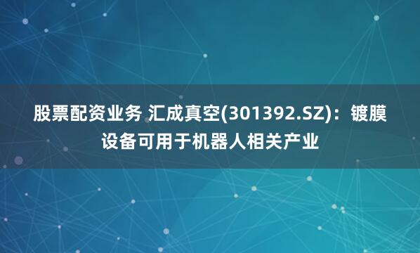 股票配资业务 汇成真空(301392.SZ)：镀膜设备可用于机器人相关产业