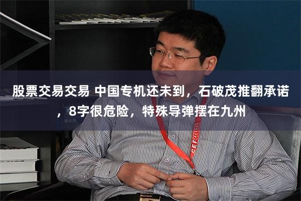 股票交易交易 中国专机还未到，石破茂推翻承诺，8字很危险，特殊导弹摆在九州