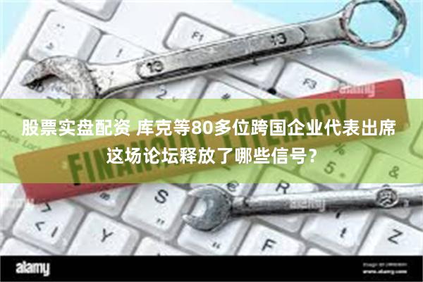 股票实盘配资 库克等80多位跨国企业代表出席 这场论坛释放了哪些信号？