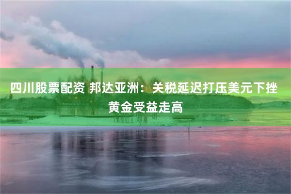 四川股票配资 邦达亚洲：关税延迟打压美元下挫 黄金受益走高