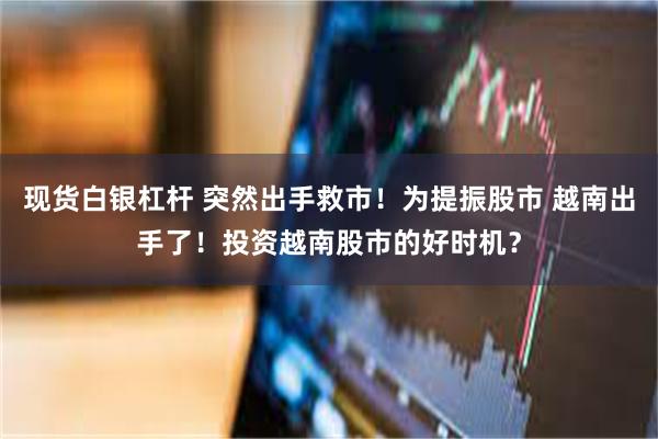 现货白银杠杆 突然出手救市！为提振股市 越南出手了！投资越南股市的好时机？