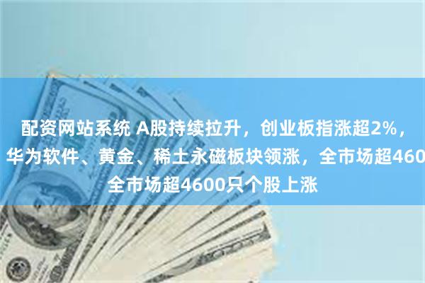 配资网站系统 A股持续拉升，创业板指涨超2%，可控核聚变、华为软件、黄金、稀土永磁板块领涨，全市场超4600只个股上涨