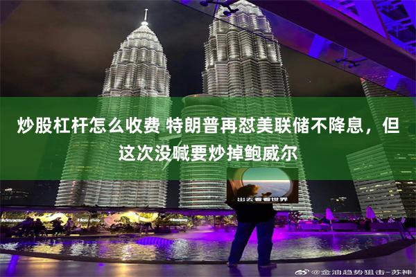 炒股杠杆怎么收费 特朗普再怼美联储不降息，但这次没喊要炒掉鲍威尔