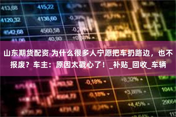 山东期货配资 为什么很多人宁愿把车扔路边，也不报废？车主：原因太戳心了！_补贴_回收_车辆
