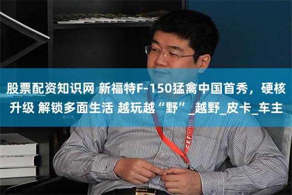 股票配资知识网 新福特F-150猛禽中国首秀，硬核升级 解锁多面生活 越玩越“野”_越野_皮卡_车主