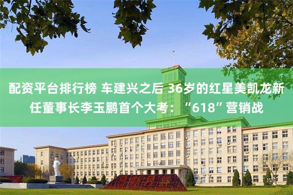 配资平台排行榜 车建兴之后 36岁的红星美凯龙新任董事长李玉鹏首个大考：“618”营销战