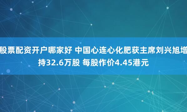 股票配资开户哪家好 中国心连心化肥获主席刘兴旭增持32.6万股 每股作价4.45港元