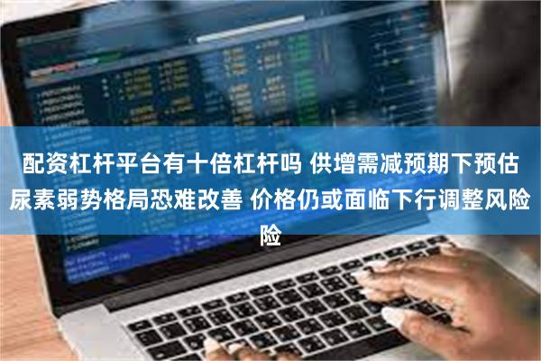 配资杠杆平台有十倍杠杆吗 供增需减预期下预估尿素弱势格局恐难改善 价格仍或面临下行调整风险