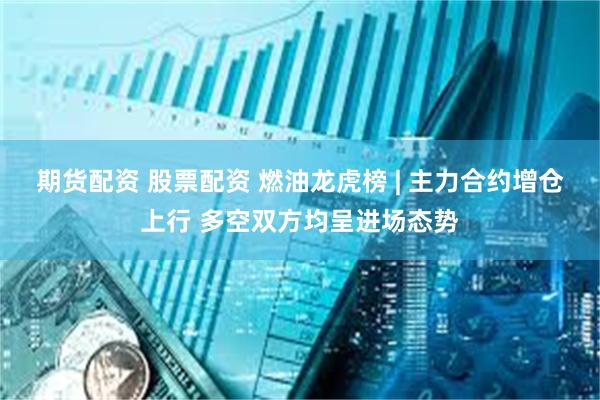期货配资 股票配资 燃油龙虎榜 | 主力合约增仓上行 多空双方均呈进场态势
