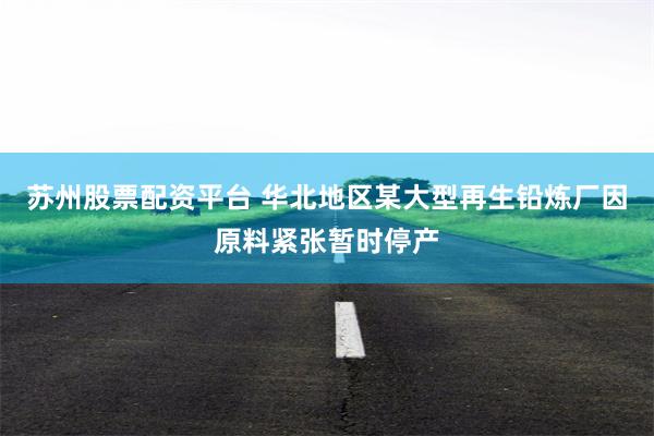 苏州股票配资平台 华北地区某大型再生铅炼厂因原料紧张暂时停产