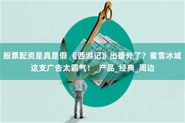 股票配资是真是假 《西游记》出番外了？蜜雪冰城这支广告太霸气！_产品_经典_周边