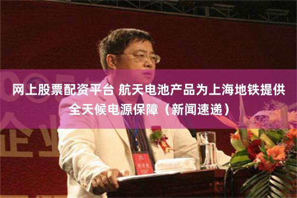 网上股票配资平台 航天电池产品为上海地铁提供全天候电源保障（新闻速递）