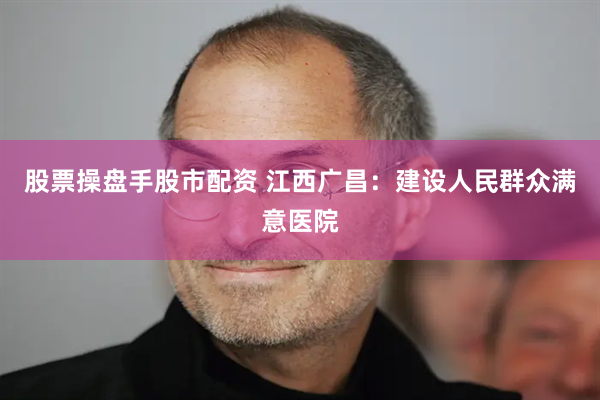 股票操盘手股市配资 江西广昌：建设人民群众满意医院