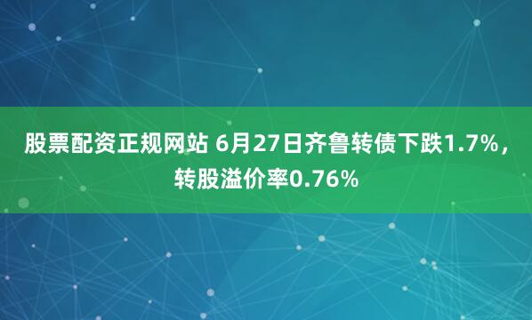 股票配资正规网站 6月27日齐鲁转债下跌1.7%，转股溢价率0.76%