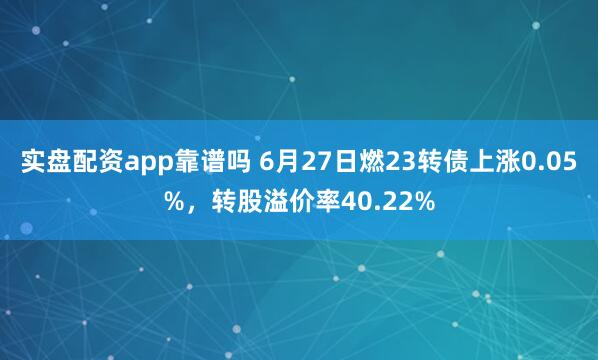 实盘配资app靠谱吗 6月27日燃23转债上涨0.05%，转股溢价率40.22%