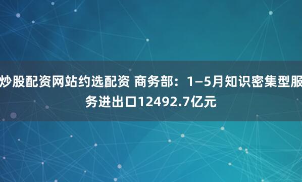 炒股配资网站约选配资 商务部：1—5月知识密集型服务进出口12492.7亿元