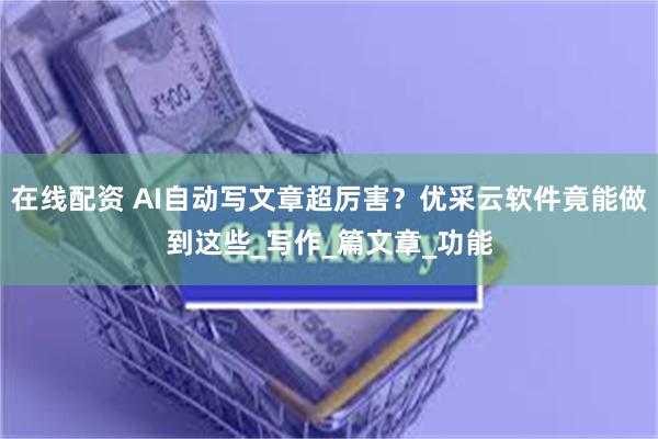 在线配资 AI自动写文章超厉害？优采云软件竟能做到这些_写作_篇文章_功能