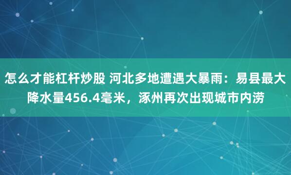 怎么才能杠杆炒股 河北多地遭遇大暴雨：易县最大降水量456.4毫米，涿州再次出现城市内涝
