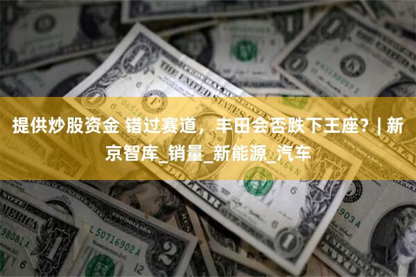 提供炒股资金 错过赛道，丰田会否跌下王座？| 新京智库_销量_新能源_汽车