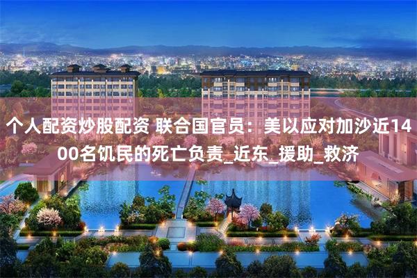 个人配资炒股配资 联合国官员：美以应对加沙近1400名饥民的死亡负责_近东_援助_救济