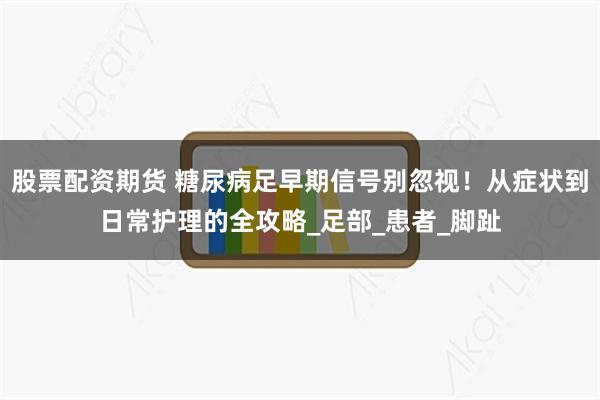 股票配资期货 糖尿病足早期信号别忽视！从症状到日常护理的全攻略_足部_患者_脚趾