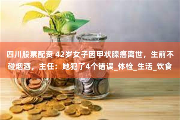 四川股票配资 42岁女子因甲状腺癌离世，生前不碰烟酒，主任：她犯了4个错误_体检_生活_饮食
