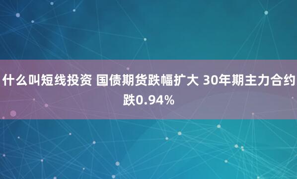 什么叫短线投资 国债期货跌幅扩大 30年期主力合约跌0.94%