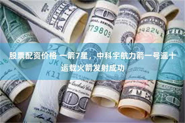 股票配资价格 一箭7星，中科宇航力箭一号遥十运载火箭发射成功