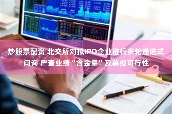 炒股票配资 北交所对拟IPO企业进行多轮递进式问询 严查业绩“含金量”及募投可行性