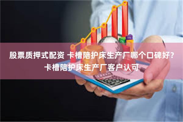 股票质押式配资 卡槽陪护床生产厂哪个口碑好？卡槽陪护床生产厂客户认可