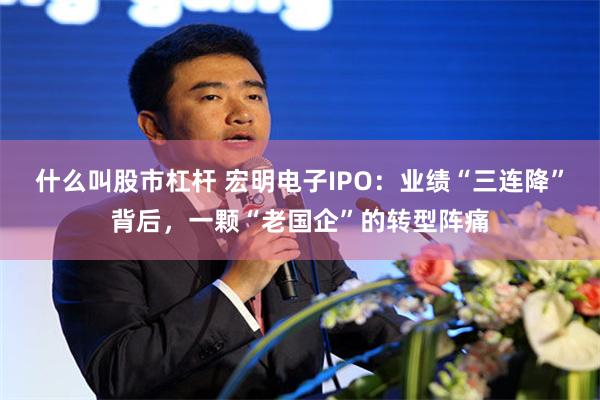 什么叫股市杠杆 宏明电子IPO：业绩“三连降”背后，一颗“老国企”的转型阵痛