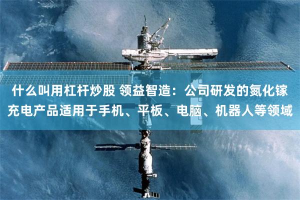 什么叫用杠杆炒股 领益智造：公司研发的氮化镓充电产品适用于手机、平板、电脑、机器人等领域