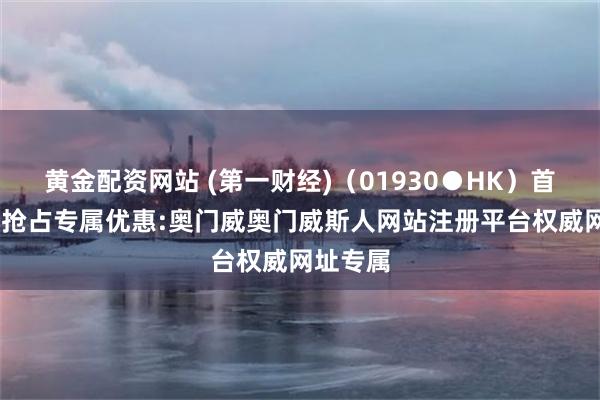 黄金配资网站 (第一财经)（01930●HK）首存赠送,抢占专属优惠:奥门威奥门威斯人网站注册平台权威网址专属
