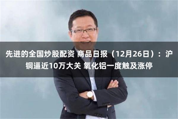 先进的全国炒股配资 商品日报（12月26日）：沪铜逼近10万大关 氧化铝一度触及涨停