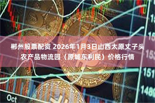郴州股票配资 2026年1月3日山西太原丈子头农产品物流园（原城东利民）价格行情